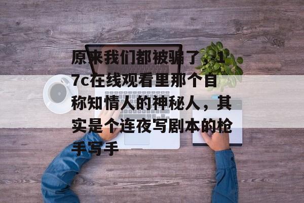 原来我们都被骗了，17c在线观看里那个自称知情人的神秘人，其实是个连夜写剧本的枪手写手