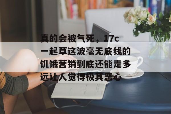 真的会被气死，17c一起草这波毫无底线的饥饿营销到底还能走多远让人觉得极其恶心