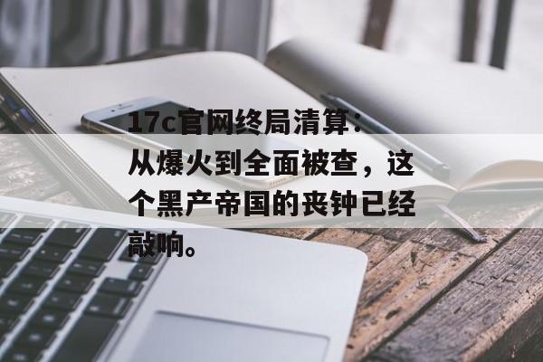 17c官网终局清算：从爆火到全面被查，这个黑产帝国的丧钟已经敲响。