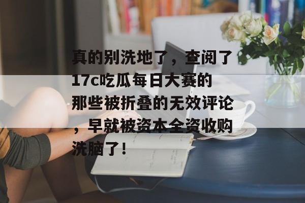 真的别洗地了，查阅了17c吃瓜每日大赛的那些被折叠的无效评论，早就被资本全资收购洗脑了！