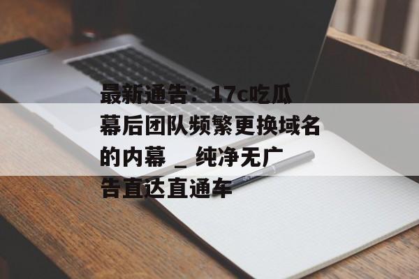 最新通告：17c吃瓜幕后团队频繁更换域名的内幕 _ 纯净无广告直达直通车