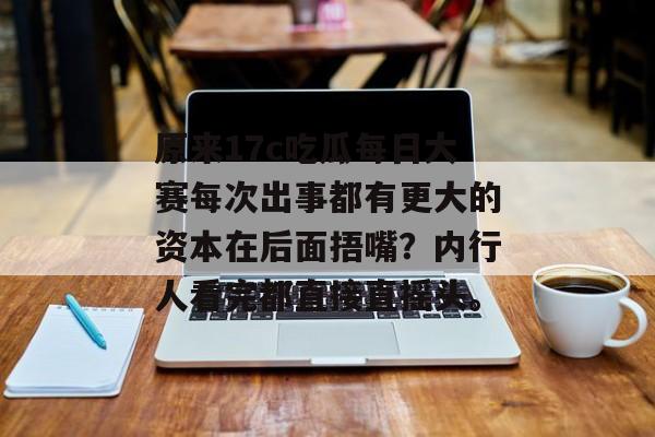 原来17c吃瓜每日大赛每次出事都有更大的资本在后面捂嘴？内行人看完都直接直摇头。