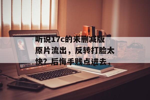 听说17c的未删减版原片流出，反转打脸太快？后悔手贱点进去，