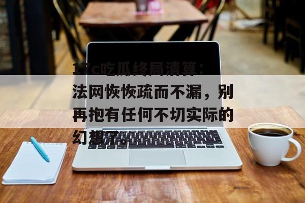 17c吃瓜终局清算：法网恢恢疏而不漏，别再抱有任何不切实际的幻想了。
