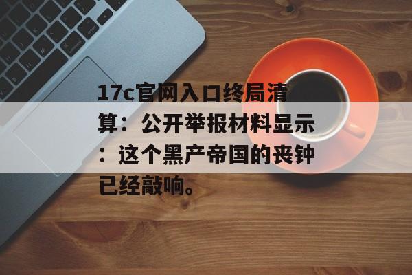 17c官网入口终局清算：公开举报材料显示：这个黑产帝国的丧钟已经敲响。