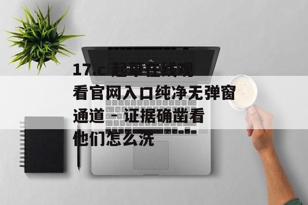 17.c 起草在线观看官网入口纯净无弹窗通道 - 证据确凿看他们怎么洗