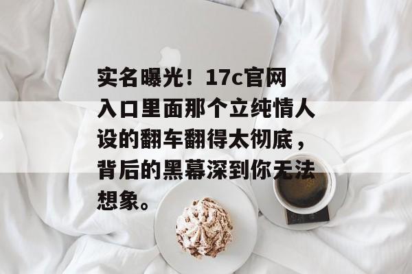 实名曝光！17c官网入口里面那个立纯情人设的翻车翻得太彻底，背后的黑幕深到你无法想象。