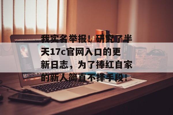我实名举报！研究了半天17c官网入口的更新日志，为了捧红自家的新人简直不择手段！