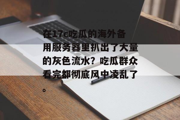 在17c吃瓜的海外备用服务器里扒出了大量的灰色流水？吃瓜群众看完都彻底风中凌乱了。