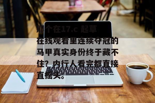 那个在17.c 起草在线观看里连续夺冠的马甲真实身份终于藏不住?内行人看完都直接直摇头。 那个在17.c 起草在线观看里连续夺冠的马甲真实身份终于藏不住?内行人看完都直接直摇头。