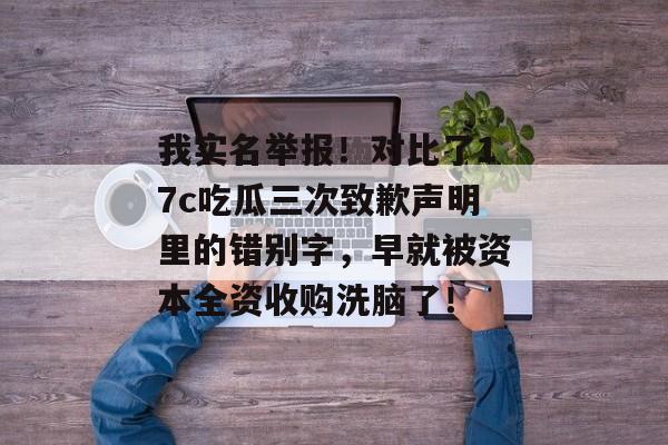 我实名举报！对比了17c吃瓜三次致歉声明里的错别字，早就被资本全资收购洗脑了！