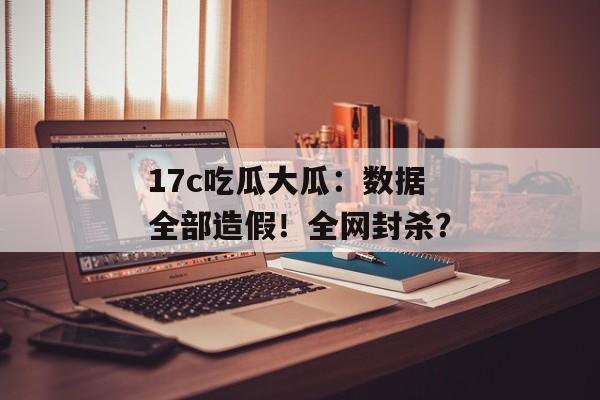 17c吃瓜大瓜：数据全部造假！全网封杀？