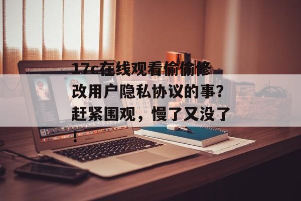 17c在线观看偷偷修改用户隐私协议的事？赶紧围观，慢了又没了！