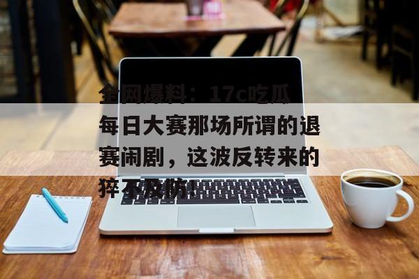 全网爆料：17c吃瓜每日大赛那场所谓的退赛闹剧，这波反转来的猝不及防！