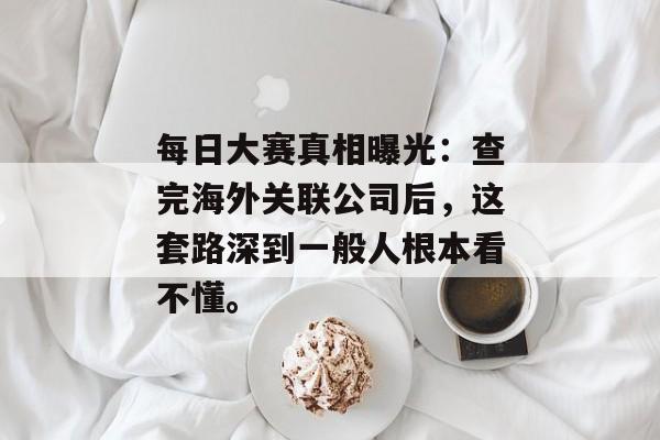 每日大赛真相曝光：查完海外关联公司后，这套路深到一般人根本看不懂。
